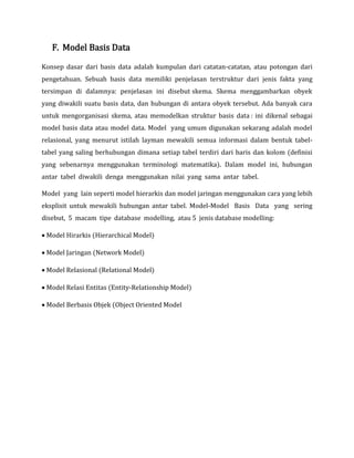 F. Model Basis Data
Konsep dasar dari basis data adalah kumpulan dari catatan-catatan, atau potongan dari
pengetahuan. Sebuah basis data memiliki penjelasan terstruktur dari jenis fakta yang
tersimpan di dalamnya: penjelasan ini disebut skema. Skema menggambarkan obyek
yang diwakili suatu basis data, dan hubungan di antara obyek tersebut. Ada banyak cara
untuk mengorganisasi skema, atau memodelkan struktur basis data : ini dikenal sebagai
model basis data atau model data. Model yang umum digunakan sekarang adalah model
relasional, yang menurut istilah layman mewakili semua informasi dalam bentuk tabel-
tabel yang saling berhubungan dimana setiap tabel terdiri dari baris dan kolom (definisi
yang sebenarnya menggunakan terminologi matematika). Dalam model ini, hubungan
antar tabel diwakili denga menggunakan nilai yang sama antar tabel.
Model yang lain seperti model hierarkis dan model jaringan menggunakan cara yang lebih
eksplisit untuk mewakili hubungan antar tabel. Model-Model Basis Data yang sering
disebut, 5 macam tipe database modelling, atau 5 jenis database modelling:
 Model Hirarkis (Hierarchical Model)
 Model Jaringan (Network Model)
 Model Relasional (Relational Model)
 Model Relasi Entitas (Entity-Relationship Model)
 Model Berbasis Objek (Object Oriented Model
 