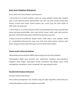 Jenis-jenis Database Relasional
Secara umum ada 3 jenis database relasional yaitu :
1. One to One (1 to 1) Relasi database model ini terjadi apalabila sebuah data terdapat
pada 2 buah tabel, dan hanya diperbolehkan satu data saja pada masing masing tabel
(unique record), sama halnya seperti primary key, record yang ada pada model ini
tidak boleh ada yang sama.
2. One to Many (1 to n) Relasi database model ini membolehkan data yang sama pada tabel
kedua, tapi hanya membolehkan data yang bersifat unique (unik) pada tabel pertama.
Jadi pada model tabel kedua boleh memiliki beberapa data yang sama.
3. Many to many (n to m) Berbeda dengan kedua model diatas, relasi database model
ini membolehkan beberapa data yang sama baik pada tabel pertama maupun tabel
kedua. Dengan demikian tidak ada unique record di kedua tabel tersebut.
Tujuan model relasional database
 Menciptakan konsep database DBMS yang terintegrasi dan bersifat standalone
 Menciptakan DBMS yang konsisten dan menghindari terjadinya data redundancy
(duplikasi data) dengan menerapkan konsep normalisasi data, dengan tujuan untuk
meningkatkan kemampuan dalam mengambil dan juga memproses data.
Karakteristik Database Relasional
 Struktur tabel bersifat Tabular
 Satu bahasa pemrograman atau sintaksis yang ada dapat digunakan untuk semua user
 Field dikoneksikan melalui value didalam record table
 