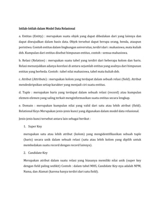 Istilah-Istilah dalam Model Data Relasional
a. Entitas (Entity) : merupakan suatu objek yang dapat dibedakan dari yang lainnya dan
dapat diwujudkan dalam basis data. Objek tersebut dapat berupa orang, benda, ataupun
peristiwa. Contoh entitas dalam lingkungan universitas, terdiri dari : mahasiswa, mata kuliah
dsb. Kumpulan dari entitas disebut himpunan entitas, contoh : semua mahasiswa.
b. Relasi (Relation) : merupakan suatu tabel yang terdiri dari beberapa kolom dan baris.
Relasi menunjukkan adanya korelasi di antara sejumlah entitas yang asalnya dari himpunan
entitas yang berbeda. Contoh : tabel nilai mahasiswa, tabel mata kuliah dsb.
c. Atribut (Attribute) : merupakan kolom yang terdapat dalam sebuah relasi (field). Atribut
mendeskripsikan setiap karakter yang menjadi ciri suatu entitas.
d. Tuple : merupakan baris yang terdapat dalam sebuah relasi (record) atau kumpulan
elemen-elemen yang saling terkait menginformasikan suatu entitas secara lengkap.
e. Domain : merupakan kumpulan nilai yang valid dari satu atau lebih atribut (field).
Relational Keys Merupakan jenis-jenis kunci yang digunakan dalam model data relasional.
Jenis-jenis kunci tersebut antara lain sebagai berikut :
1. Super Key
merupakan satu atau lebih atribut (kolom) yang mengidentifikasikan sebuah tuple
(baris) secara unik dalam sebuah relasi (satu atau lebih kolom yang dipilih untuk
membedakan suatu record dengan record lainnya).
2. Candidate Key
Merupakan atribut dalam suatu relasi yang biasanya memiliki nilai unik (super key
dengan field paling sedikit) Contoh : dalam tabel MHS, Candidate Key-nya adalah NPM,
Nama, dan Alamat (karena hanya terdiri dari satu field).
 