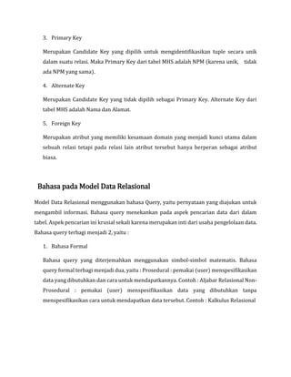3. Primary Key
Merupakan Candidate Key yang dipilih untuk mengidentifikasikan tuple secara unik
dalam suatu relasi. Maka Primary Key dari tabel MHS adalah NPM (karena unik, tidak
ada NPM yang sama).
4. Alternate Key
Merupakan Candidate Key yang tidak dipilih sebagai Primary Key. Alternate Key dari
tabel MHS adalah Nama dan Alamat.
5. Foreign Key
Merupakan atribut yang memiliki kesamaan domain yang menjadi kunci utama dalam
sebuah relasi tetapi pada relasi lain atribut tersebut hanya berperan sebagai atribut
biasa.
Bahasa pada Model Data Relasional
Model Data Relasional menggunakan bahasa Query, yaitu pernyataan yang diajukan untuk
mengambil informasi. Bahasa query menekankan pada aspek pencarian data dari dalam
tabel. Aspek pencarian ini krusial sekali karena merupakan inti dari usaha pengelolaan data.
Bahasa query terbagi menjadi 2, yaitu :
1. Bahasa Formal
Bahasa query yang diterjemahkan menggunakan simbol-simbol matematis. Bahasa
query formal terbagi menjadi dua, yaitu : Prosedural : pemakai (user) menspesifikasikan
data yang dibutuhkan dan cara untuk mendapatkannya. Contoh : Aljabar Relasional Non-
Prosedural : pemakai (user) menspesifikasikan data yang dibutuhkan tanpa
menspesifikasikan cara untuk mendapatkan data tersebut. Contoh : Kalkulus Relasional
 