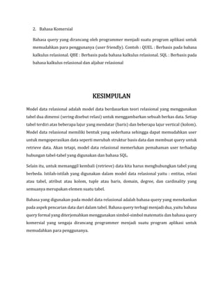 2. Bahasa Komersial
Bahasa query yang dirancang oleh programmer menjadi suatu program aplikasi untuk
memudahkan para penggunanya (user friendly). Contoh : QUEL : Berbasis pada bahasa
kalkulus relasional. QBE : Berbasis pada bahasa kalkulus relasional. SQL : Berbasis pada
bahasa kalkulus relasional dan aljabar relasional
KESIMPULAN
Model data relasional adalah model data berdasarkan teori relasional yang menggunakan
tabel dua dimensi (sering disebut relasi) untuk menggambarkan sebuah berkas data. Setiap
tabel terdiri atas beberapa lajur yang mendatar (baris) dan beberapa lajur vertical (kolom).
Model data relasional memiliki bentuk yang sederhana sehingga dapat memudahkan user
untuk mengoperasikan data seperti merubah struktur basis data dan membuat query untuk
retrieve data. Akan tetapi, model data relasional memerlukan pemahaman user terhadap
hubungan tabel-tabel yang digunakan dan bahasa SQL.
Selain itu, untuk memanggil kembali (retrieve) data kita harus menghubungkan tabel yang
berbeda. Istilah-istilah yang digunakan dalam model data relasional yaitu : entitas, relasi
atau tabel, atribut atau kolom, tuple atau baris, domain, degree, dan cardinality yang
semuanya merupakan elemen suatu tabel.
Bahasa yang digunakan pada model data relasional adalah bahasa query yang menekankan
pada aspek pencarian data dari dalam tabel. Bahasa query terbagi menjadi dua, yaitu bahasa
query formal yang diterjemahkan menggunakan simbol-simbol matematis dan bahasa query
komersial yang sengaja dirancang programmer menjadi suatu program aplikasi untuk
memudahkan para penggunanya.
 