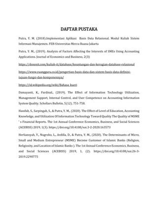 DAFTAR PUSTAKA
Putra, Y. M. (2018).Implementasi Aplikasi Basis Data Relasional. Modul Kuliah Sistem
Informasi Manajemen. FEB-Universitas Mercu Buana Jakarta
Putra, Y. M., (2019). Analysis of Factors Affecting the Interests of SMEs Using Accounting
Applications. Journal of Economics and Business, 2(3)
https://dosenit.com/kuliah-it/database/keuntungan-dan-kerugian-database-relasional
https://www.ruangguru.co.id/pengertian-basis-data-dan-sistem-basis-data-definisi-
tujuan-fungsi-dan-komponennya/
https://id.wikipedia.org/wiki/Bahasa_kueri
Damayanti, K., Fardinal., (2019). The Effect of Information Technology Utilization,
Management Support, Internal Control, and User Competence on Accounting Information
System Quality. Schollars Bulletin, 5(12), 751-758.
Hanifah, S., Sarpingah, S., & Putra, Y. M., (2020). The Effect of Level of Education, Accounting
Knowledge, and Utilization Of Information Technology Toward Quality The Quality of MSME
’ s Financial Reports. The 1st Annual Conference Economics, Business, and Social Sciences
(ACEBISS) 2019, 1(3). https://doi.org/10.4108/eai.3-2-2020.163573
Herliansyah, Y., Nugroho, L., Ardilla, D., & Putra, Y. M., (2020). The Determinants of Micro,
Small and Medium Entrepreneur (MSME) Become Customer of Islamic Banks (Religion,
Religiosity, and Location of Islamic Banks ). The 1st Annual Conference Economics, Business,
and Social Sciences (ACEBISS) 2019, 1, (2). https://doi.org/10.4108/eai.26-3-
2019.2290775
 