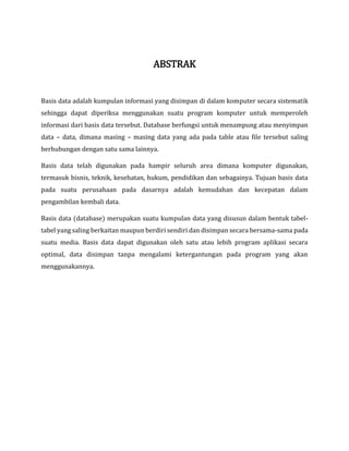 ABSTRAK
Basis data adalah kumpulan informasi yang disimpan di dalam komputer secara sistematik
sehingga dapat diperiksa menggunakan suatu program komputer untuk memperoleh
informasi dari basis data tersebut. Database berfungsi untuk menampung atau menyimpan
data – data, dimana masing – masing data yang ada pada table atau file tersebut saling
berhubungan dengan satu sama lainnya.
Basis data telah digunakan pada hampir seluruh area dimana komputer digunakan,
termasuk bisnis, teknik, kesehatan, hukum, pendidikan dan sebagainya. Tujuan basis data
pada suatu perusahaan pada dasarnya adalah kemudahan dan kecepatan dalam
pengambilan kembali data.
Basis data (database) merupakan suatu kumpulan data yang disusun dalam bentuk tabel-
tabel yang saling berkaitan maupun berdiri sendiri dan disimpan secara bersama-sama pada
suatu media. Basis data dapat digunakan oleh satu atau lebih program aplikasi secara
optimal, data disimpan tanpa mengalami ketergantungan pada program yang akan
menggunakannya.
 