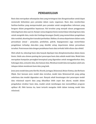 PENDAHULUAN
Basis data merupakan sekumpulan data yang terintegrasi dan diorganisasikan untuk dapat
memenuhi kebutuhan para pemakai dalam suatu organisasi. Basis data memberikan
fasilitas-fasilitas yang mempermudah para pemakai untuk menghasilkan informasi yang
berguna dalam pengambilan keputusan. Hal tersebut yang menjadi alasan penggunaaan
teknologi basis data saat ini. Hampir semua kegiatan bisnis memerlukan teknologi basis data
untuk mengolah data, mulai dari lembaga keuangan (bank) yang memerlukan pengelolaan
data nasabah, akunting dan transaksi perbankan. Bahkan, di semua departemen dalam suatu
perusahaan (misal : penjualan, pembelian, pabrik, kepegawaian) juga memerlukan
pengelolaan terhadap data-data yang dimiliki setiap departemen dalam perusahaan
tersebut. Pemrosesan data dengan pendekatan basis data terbukti lebih efisien dan efektif.
Oleh sebab itu, teknologi basis data banyak dipelajari dan diimplementasikan dalam dunia
bisnis. Salah satu elemen penting dari penerapan basis data adalah model data. Model data
merupakan kumpulan perangkat konseptual yang digunakan untuk menggambarkan data,
hubungan data, semantic data, dan batasan data. Membuat model data merupakan salah satu
tahapan dalam mendesain basis data yang baik.
Jenis-jenis model data yaitu flat file, Hirarki, Jaringan, Relasional, Relasi-Entitas, dan Berbasis
Objek. Dari keenam jenis model data tersebut, model data Relasional-lah yang paling
sederhana dan mudah digunakan user. Banyak sekali keuntungan dari penerapan model
data relasional seperti data yang dihasilkan lebih cepat dan akurat, mudah dalam
pengubahan struktur basis data, mudah untuk membangun dan memodifikasi program
aplikasi dll. Oleh karena itu, kami tertarik mengulas lebih dalam tentang model data
relasional.
 