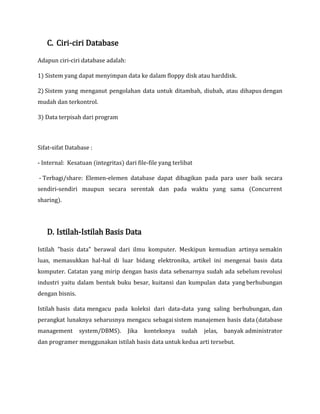 C. Ciri-ciri Database
Adapun ciri-ciri database adalah:
1) Sistem yang dapat menyimpan data ke dalam floppy disk atau harddisk.
2) Sistem yang menganut pengolahan data untuk ditambah, diubah, atau dihapus dengan
mudah dan terkontrol.
3) Data terpisah dari program
Sifat-sifat Database :
- Internal: Kesatuan (integritas) dari file-file yang terlibat
- Terbagi/share: Elemen-elemen database dapat dibagikan pada para user baik secara
sendiri-sendiri maupun secara serentak dan pada waktu yang sama (Concurrent
sharing).
D. Istilah-Istilah Basis Data
Istilah "basis data" berawal dari ilmu komputer. Meskipun kemudian artinya semakin
luas, memasukkan hal-hal di luar bidang elektronika, artikel ini mengenai basis data
komputer. Catatan yang mirip dengan basis data sebenarnya sudah ada sebelum revolusi
industri yaitu dalam bentuk buku besar, kuitansi dan kumpulan data yang berhubungan
dengan bisnis.
Istilah basis data mengacu pada koleksi dari data-data yang saling berhubungan, dan
perangkat lunaknya seharusnya mengacu sebagai sistem manajemen basis data (database
management system/DBMS). Jika konteksnya sudah jelas, banyak administrator
dan programer menggunakan istilah basis data untuk kedua arti tersebut.
 