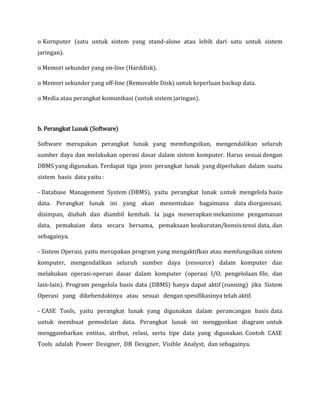 o Kornputer (satu untuk sistem yang stand-alone atau lebih dari satu untuk sistem
jaringan).
o Memori sekunder yang on-line (Harddisk).
o Memori sekunder yang off-line (Removable Disk) untuk keperluan backup data.
o Media atau perangkat komunikasi (untuk sistem jaringan).
b. Perangkat Lunak (Software)
Software merupakan perangkat lunak yang memfungsikan, mengendalikan seluruh
sumber daya dan melakukan operasi dasar dalam sistem komputer. Harus sesuai dengan
DBMS yang digunakan. Terdapat tiga jenis perangkat lunak yang diperlukan dalam suatu
sistem basis data yaitu :
- Database Management System (DBMS), yaitu perangkat lunak untuk mengelola basis
data. Perangkat lunak ini yang akan menentukan bagaimana data diorganisasi,
disimpan, diubah dan diambil kembali. Ia juga menerapkan mekanisme pengamanan
data, pemakaian data secara bersama, pemaksaan keakuratan/konsis.tensi data, dan
sebagainya.
- Sistem Operasi, yaitu merupakan program yang mengaktifkan atau memfungsikan sistem
komputer, mengendalikan seluruh sumber daya (resource) dalam komputer dan
melakukan operasi-operasi dasar dalam komputer (operasi I/O, pengelolaan file, dan
lain-lain). Program pengelola basis data (DBMS) hanya dapat aktif (running) jika Sistem
Operasi yang dikehendakinya atau sesuai dengan spesifikasinya telah aktif.
- CASE Tools, yaitu perangkat lunak yang digunakan dalam perancangan basis data
untuk membuat pemodelan data. Perangkat lunak ini menggunkan diagram untuk
menggambarkan entitas, atribut, relasi, serta tipe data yang digunakan. Contoh CASE
Tools adalah Power Designer, DB Designer, Visible Analyst, dan sebagainya.
 