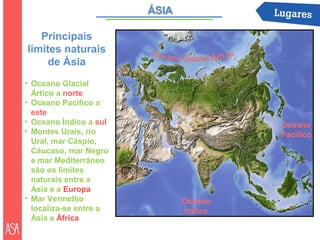 Principais
limites naturais
     de Ásia
• Oceano Glacial
  Ártico a norte
• Oceano Pacífico a
  este
• Oceano Índico a sul            Oceano
• Montes Urais, rio              Pacífico
  Ural, mar Cáspio,
  Cáucaso, mar Negro
  e mar Mediterrâneo
  são os limites
  naturais entre a
  Ásia e a Europa
• Mar Vermelho          Oceano
  localiza-se entre a   Índico
  Ásia e África
 