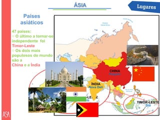 Países
    asiáticos
47 países:
o O último a tornar-se
independente foi
Timor-Leste
o Os dois mais
populosos do mundo
são a
China e a Índia
                                            CHINA
                                            Pequim


                                    ÍNDIA
                                Nova Deli


                         TIMOR-LESTE
                             Díli
                                                     TIMOR-LESTE
                                                         Díli
 