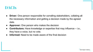 DACIs
● Driver: One person responsible for corralling stakeholders, collating all
the necessary information and getting a decision made by the agreed
date.
● Approver: One person who makes the decision
● Contributors: Have knowledge or expertise that may influence – i.e.,
they have a voice, but no vote.
● Informed: Need to be made aware of the final decision
 
