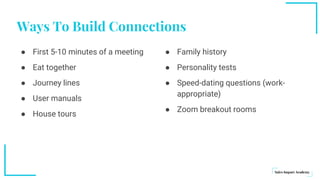 Ways To Build Connections
● First 5-10 minutes of a meeting
● Eat together
● Journey lines
● User manuals
● House tours
● Family history
● Personality tests
● Speed-dating questions (work-
appropriate)
● Zoom breakout rooms
 