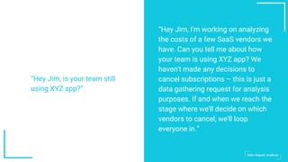 “Hey Jim, I'm working on analyzing
the costs of a few SaaS vendors we
have. Can you tell me about how
your team is using XYZ app? We
haven't made any decisions to
cancel subscriptions – this is just a
data gathering request for analysis
purposes. If and when we reach the
stage where we'll decide on which
vendors to cancel, we'll loop
everyone in.”
“Hey Jim, is your team still
using XYZ app?”
 