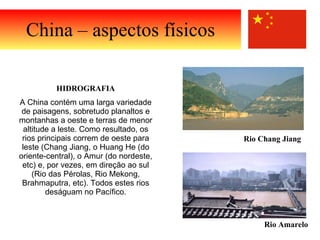 China – aspectos físicos HIDROGRAFIA A China contém uma larga variedade de paisagens, sobretudo planaltos e montanhas a oeste e terras de menor altitude a leste. Como resultado, os rios principais correm de oeste para leste (Chang Jiang, o Huang He (do oriente-central), o Amur (do nordeste, etc) e, por vezes, em direção ao sul (Rio das Pérolas, Rio Mekong, Brahmaputra, etc). Todos estes rios deságuam no Pacífico. Rio Amarelo Rio Chang Jiang  