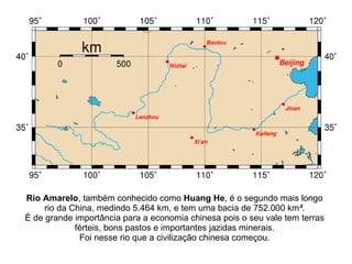 Rio Amarelo , também conhecido como  Huang He , é o segundo mais longo rio da China, medindo 5.464 km, e tem uma bacia de 752.000 km ² . É de grande importância para a economia chinesa pois o seu vale tem terras férteis, bons pastos e importantes jazidas minerais. Foi nesse rio que a civilização chinesa começou. 
