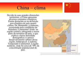 Devido às suas grandes dimensões territoriais, a China apresenta diversos conjuntos climáticos. Porém destacam-se na definição geo-climática do país quatro climas: De Montanha: à sudoeste, ocasionado pela cordilheira do Himalaia; Continental Árido: na região central e abragendo a maior parte do território do país, o que explica a baixa densidade demográfica e o pouco desenvolvimento urbano dessa região; Subtropical: à sudeste; Temperado Continental: à região nordeste, onde há cerca de 70% da concentração populacional do país. China – clima 