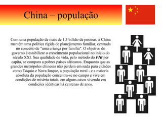China – população Com uma população de mais de 1,3 bilhão de pessoas, a China mantém uma política rígida de planejamento familiar, centrada no conceito de "uma criança por família". O objetivo do governo é estabilizar o crescimento populacional no início do século XXI. Sua qualidade de vida, pelo método do  PIB  per capita, se compara a pobres países africanos. Enquanto que as grandes metrópoles chinesas não perdem em nada para cidades como Tóquio e Nova Iorque, a população rural - e a maioria absoluta da população concentra-se no campo e vive em condições de miséria totais, em alguns casos vivendo em condições idênticas há centenas de anos. 