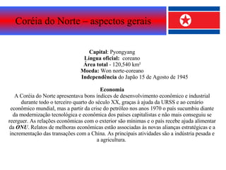Coréia do Norte – aspectos gerais Capital : Pyongyang Língua oficial:  coreano Área   total  - 120,540 km² Moeda:  Won norte-coreano Independência  do Japão 15 de Agosto de 1945 Economia A Coréia do Norte apresentava bons índices de desenvolvimento econômico e industrial durante todo o terceiro quarto do século XX, graças à ajuda da URSS e ao cenário econômico mundial, mas a partir da crise do petróleo nos anos 1970 o país sucumbiu diante da modernização tecnológica e econômica dos países capitalistas e não mais conseguiu se reerguer. As relações econômicas com o exterior são mínimas e o país recebe ajuda alimentar da  ONU . Relatos de melhoras econômicas estão associadas às novas alianças estratégicas e a incrementação das transações com a China. As principais atividades são a indústria pesada e a agricultura.  