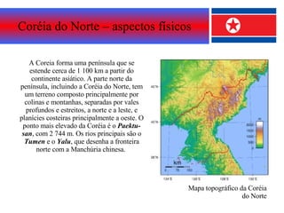Coréia do Norte – aspectos físicos A Coreia forma uma península que se estende cerca de 1 100 km a partir do continente asiático. A parte norte da península, incluindo a Coréia do Norte, tem um terreno composto principalmente por colinas e montanhas, separadas por vales profundos e estreitos, a norte e a leste, e planícies costeiras principalmente a oeste. O ponto mais elevado da Coréia é o  Paektu-san , com 2 744 m. Os rios principais são o  Tumen  e o  Yalu , que desenha a fronteira norte com a Manchúria chinesa.  Mapa topográfico da Coréia do Norte 