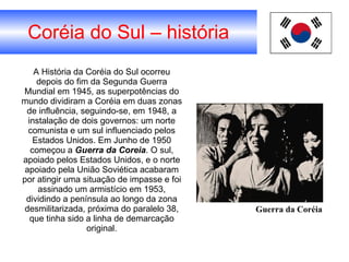 Coréia do Sul – história A História da Coréia do Sul ocorreu depois do fim da Segunda Guerra Mundial em 1945, as superpotências do mundo dividiram a Coréia em duas zonas de influência, seguindo-se, em 1948, a instalação de dois governos: um norte comunista e um sul influenciado pelos Estados Unidos. Em Junho de 1950 começou a  Guerra da Coreia . O sul, apoiado pelos Estados Unidos, e o norte apoiado pela União Soviética acabaram por atingir uma situação de impasse e foi assinado um armistício em 1953, dividindo a península ao longo da zona desmilitarizada, próxima do paralelo 38, que tinha sido a linha de demarcação original. Guerra da Coréia 