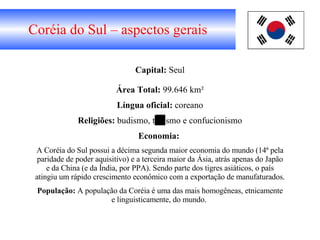 Coréia do Sul – aspectos gerais Capital:  Seul Área   Total:  99.646 km² Língua oficial:  coreano Religiões:  budismo, taoísmo e confucionismo Economia:   A Coréia do Sul possui a décima segunda maior economia do mundo (14ª pela paridade de poder aquisitivo) e a terceira maior da Ásia, atrás apenas do Japão e da China (e da Índia, por PPA). Sendo parte dos tigres asiáticos, o país atingiu um rápido crescimento econômico com a exportação de manufaturados. População:  A população da Coréia é uma das mais homogêneas, etnicamente e linguisticamente, do mundo.  