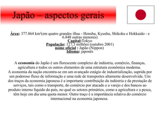 Japão – aspectos gerais Área :  377.864 km²(em quatro grandes ilhas - Honshu, Kyushu, Shikoku e Hokkaido - e 6.848 outras menores) Capital : Tokyo População :  127,3 milhões (outubro 2001) nome oficial  :  Japão (Nippon)  Idioma :  japonês A  economia  do Japão é um florescente complexo de indústria, comércio, finanças, agricultura e todos os outros elementos de uma estrutura econômica moderna.  A economia da nação encontra-se em um avançado estágio de industrialização, suprida por um poderoso fluxo de informação e uma rede de transportes altamente desenvolvida. Um dos traços da economia japonesa é a importante contribuição da indústria e da prestação de serviços, tais como o transporte, do comércio por atacado e a varejo e dos bancos ao produto interno líquido do país, no qual os setores primários, como a agricultura e a pesca, têm hoje em dia uma quota menor. Outro traço é a importância relativa do comércio internacional na economia japonesa.  