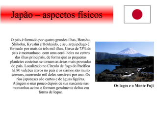 Japão – aspectos físicos O país é formado por quatro grandes ilhas, Honshu, Shikoku, Kyushu e Hokkaido, e seu arquipélago é formado por mais de três mil ilhas. Cerca de 75% do país é montanhoso  com uma cordilheira no centro das ilhas principais, de forma que as pequenas planícies costeiras se tornam as áreas mais povoadas do país. Localizado no Círculo de fogo do Pacífico há 80 vulcões ativos no país e os sismos são muito comuns, ocorrendo mil deles sensíveis por ano. Os rios japoneses são curtos e de águas ligeiras. Atingem o mar pouco depois de sua nascente nas montanhas acima e formam geralmente deltas em forma de leque. Os lagos e o Monte Fuji 