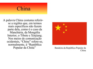 China A palavra China costuma referir-se a regiões que, em termos mais específicos não fazem parte dela, como é o caso da Manchúria, da Mongólia Interior, o Tibete e Xinjiang. Nos meios de comunicação ocidentais, “China” refere-se, normalmente, à “República Popular da China”  Bandeira da República Popular da China 