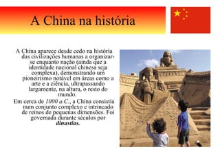 A China aparece desde cedo na história das civilizações humanas a organizar-se enquanto nação (ainda que a identidade nacional chinesa seja complexa), demonstrando um pioneirismo notável em áreas como a arte e a ciência, ultrapassando largamente, na altura, o resto do mundo.  Em cerca de  1000 a.C. , a China consistia num conjunto complexo e intrincado de reinos de pequenas dimensões. Foi governada durante séculos por  dinastias. A China na história 