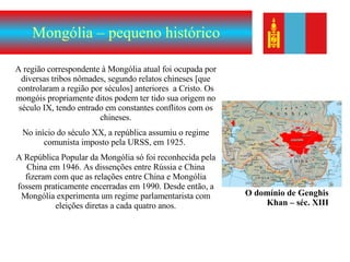 Mongólia – pequeno histórico A região correspondente à Mongólia atual foi ocupada por diversas tribos nômades, segundo relatos chineses [que controlaram a região por séculos] anteriores  a Cristo. Os mongóis propriamente ditos podem ter tido sua origem no século IX, tendo entrado em constantes conflitos com os chineses. No início do século XX, a república assumiu o regime comunista imposto pela URSS, em 1925.  A República Popular da Mongólia só foi reconhecida pela China em 1946. As dissenções entre Rússia e China fizeram com que as relações entre China e Mongólia fossem praticamente encerradas em 1990. Desde então, a Mongólia experimenta um regime parlamentarista com eleições diretas a cada quatro anos. O domínio de Genghis Khan – séc. XIII 