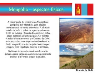 Mongólia – aspectos físicos A maior parte do território da Mongólia é composta por planaltos, com cadeias montanhosas no norte e no oeste. A altitude média de todo o país é de aproximadamente 1.500 m. A taiga (floresta de coníferas) cobre áreas extensas ao norte do país. Os montes Altai se situam no oeste e o Deserto de Gobi, arenoso, cobre uma ampla extensão do sul ao leste, enquanto o resto do país é coberto por estepes, com vegetação rasteira e herbácea.  O clima é temperado continental e muito áspero, quase subpolar, com verões geralmente amenos e invernos longos e gelados.  Deserto de Gobi 