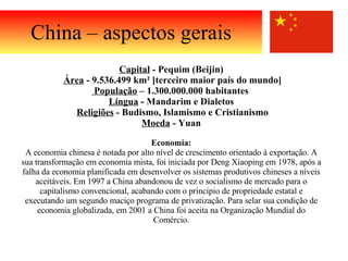 China – aspectos gerais Capital  - Pequim (Beijin) Área  - 9.536.499 km² [terceiro maior país do mundo] População  – 1.300.000.000 habitantes  Língua  - Mandarim e Dialetos Religiões  - Budismo, Islamismo e Cristianismo Moeda  - Yuan   Economia: A economia chinesa é notada por alto nível de crescimento orientado à exportação. A sua transformação em economia mista, foi iniciada por Deng Xiaoping em 1978, após a falha da economia planificada em desenvolver os sistemas produtivos chineses a níveis aceitáveis. Em 1997 a China abandonou de vez o socialismo de mercado para o capitalismo convencional, acabando com o principio de propriedade estatal e executando um segundo maciço programa de privatização. Para selar sua condição de economia globalizada, em 2001 a China foi aceita na Organização Mundial do Comércio. 