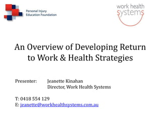 An Overview of Developing Return
to Work & Health Strategies
Presenter: Jeanette Kinahan
Director, Work Health Systems
T: 0418 554 129
E: jeanette@workhealthsystems.com.au
 