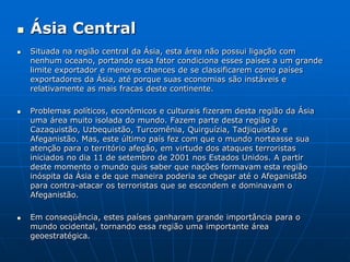 Ásia CentralSituada na região central da Ásia, esta área não possui ligação com nenhum oceano, portando essa fator condiciona esses países a um grande limite exportador e menores chances de se classificarem como países exportadores da Ásia, até porque suas economias são instáveis e relativamente as mais fracas deste continente. Problemas políticos, econômicos e culturais fizeram desta região da Ásia uma área muito isolada do mundo. Fazem parte desta região o Cazaquistão, Uzbequistão, Turcomênia, Quirguízia, Tadjiquistão e Afeganistão. Mas, este último país fez com que o mundo norteasse sua atenção para o território afegão, em virtude dos ataques terroristas iniciados no dia 11 de setembro de 2001 nos Estados Unidos. A partir deste momento o mundo quis saber que nações formavam esta região inóspita da Ásia e de que maneira poderia se chegar até o Afeganistão para contra-atacar os terroristas que se escondem e dominavam o Afeganistão. Em conseqüência, estes países ganharam grande importância para o mundo ocidental, tornando essa região uma importante área geoestratégica. 