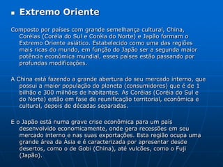 Extremo OrienteComposto por países com grande semelhança cultural, China, Coréias (Coréia do Sul e Coréia do Norte) e Japão formam o Extremo Oriente asiático. Estabelecido como uma das regiões mais ricas do mundo, em função do Japão ser a segunda maior potência econômica mundial, esses países estão passando por profundas modificações. A China está fazendo a grande abertura do seu mercado interno, que possui a maior população do planeta (consumidores) que é de 1 bilhão e 300 milhões de habitantes. As Coréias (Coréia do Sul e do Norte) estão em fase de reunificação territorial, econômica e cultural, depois de décadas separadas. E o Japão está numa grave crise econômica para um país desenvolvido economicamente, onde gera recessões em seu mercado interno e nas suas exportações. Esta região ocupa uma grande área da Ásia e é caracterizada por apresentar desde desertos, como o de Gobi (China), até vulcões, como o Fuji (Japão). 