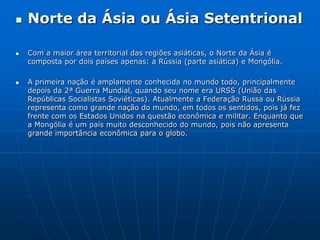 Norte da Ásiaou Ásia SetentrionalCom a maior área territorial das regiões asiáticas, o Norte da Ásia é composta por dois países apenas: a Rússia (parte asiática) e Mongólia. A primeira nação é amplamente conhecida no mundo todo, principalmente depois da 2ª Guerra Mundial, quando seu nome era URSS (União das Repúblicas Socialistas Soviéticas). Atualmente a Federação Russa ou Rússia representa como grande nação do mundo, em todos os sentidos, pois já fez frente com os Estados Unidos na questão econômica e militar. Enquanto que a Mongólia é um país muito desconhecido do mundo, pois não apresenta grande importância econômica para o globo. 