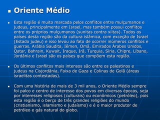 Oriente MédioEsta região é muito marcada pelos conflitos entre mulçumanos e judeus, principalmente em Israel, mas também possui conflitos entre os próprios mulçumanos (sunitas contra xiitas). Todos os países desta região são da cultura islâmica, com exceção de Israel (Estado judeu) e isso levou ao fato de ocorrer inúmeros conflitos e guerras. Arábia Saudita, Iêmen, Omã, Emirados Árabes Unidos, Qatar, Bahrain, Kuwait, Iraque, Irã, Turquia, Síria, Chipre, Líbano, Jordânia e Israel são os países que compõem esta região. Os últimos conflitos mais intensos são entre os palestinos e judeus na Cisjordânia, Faixa de Gaza e Colinas de Golã (áreas israelitas contestadas). Com uma história de mais de 3 mil anos, o Oriente Médio sempre foi palco e centro de interesse dos povos em diversas épocas, seja por interesses religiosos (culturais) ou econômicos (petróleo), pois esta região é o berço de três grandes religiões do mundo (cristianismo, islamismo e judaísmo) e é o maior produtor de petróleo e gás natural do globo. 