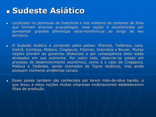 Sudeste AsiáticoLocalizado na península da Indochina e nas milhares de centenas de ilhas que formam diversos arquipélagos, essa região é caracterizada por apresentar grandes diferenças sócio-econômicas ao longo de seu território. O Sudeste Asiático é composto pelos países: Mianma, Tailândia, Laos, Vietnã, Camboja, Malásia, Cingapura, Filipinas, Indonésia e Brunei. Muitas nações provêm de governos ditatoriais e por conseqüência disto estão atrasados em sua economia. Por outro lado, observar-se países em processo de desenvolvimento econômico, como é o caso da Cingapura, Malásia e Tailândia, sendo chamados de Tigres Asiáticos, mas ainda possuem inúmeros problemas sociais. Esses países também são conhecidos por terem mão-de-obra barata, o que levou a estas nações muitas empresas multinacionais estabelecerem filiais de produção. 