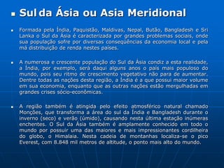 Sulda Ásiaou Asia MeridionalFormada pela Índia, Paquistão, Maldivas, Nepal, Butão, Bangladesh e SriLanka o Sul da Ásia é caracterizada por grandes problemas sociais, onde sua população sofre por diversas conseqüências da economia local e pela má distribuição de renda nestes países. A numerosa e crescente população do Sul da Ásia condiz a esta realidade, a Índia, por exemplo, será daqui alguns anos o país mais populoso do mundo, pois seu ritmo de crescimento vegetativo não para de aumentar. Dentre todas as nações desta região, a Índia é a que possui maior volume em sua economia, enquanto que as outras nações estão mergulhadas em grandes crises sócio-econômicas. A região também é atingida pelo efeito atmosférico natural chamado Monções, que transforma a área do sul da Índia e Bangladesh durante o inverno (seco) e verão (úmido), causando nesta última estação inúmeras enchentes. O Sul da Ásia também é amplamente conhecido em todo o mundo por possuir uma das maiores e mais impressionantes cordilheira do globo, o Himalaia. Nesta cadeia de montanhas localiza-se o pico Everest, com 8.848 mil metros de altitude, o ponto mais alto do mundo. 
