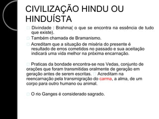 CIVILIZAÇÃO HINDU OU HINDUÍSTA  Divindade : Brahma( o que se encontra na essência de tudo que existe).  Também chamada de Bramanismo.  Acreditam que a situação de miséria do presente é resultado de erros cometidos no passado e sua aceitação indicará uma vida melhor na próxima encarnação.  Praticas da bondade encontra-se nos Vedas, conjunto de orações que foram transmitidas oralmente de geração em geração antes de serem escritas.  Acreditam na reencarnação pela transmigração do carma, a alma, de um corpo para outro humano ou animal.  O rio Ganges é considerado sagrado. 