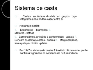 Sistema de casta     Castas: sociedade dividida em grupos, cujo integrantes não podem casar entre si.     Hierarquia social: 4.   Sacerdotes - brâmanes 5.   Militares - xátrias 6.   Comerciantes, artesãos e camponeses - vaixias 7.   Serviam as demais castas - sudras 8.   Marginalizados, sem qualquer direito - párias     Em 1947 o sistema de castas foi extinto oficialmente, porém continua vigorando no cotidiano da cultura indiana. 