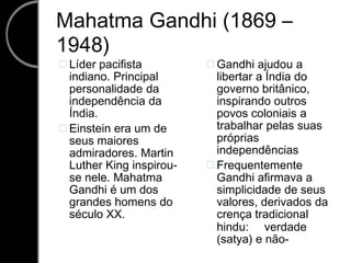 Mahatma Gandhi (1869 – 1948) Líder pacifista Gandhi ajudou a   indiano. Principal libertar a Índia do personalidade da governo britânico, independência da inspirando outros Índia. povos coloniais a trabalhar pelas suas Einstein era um de  próprias seus maiores independências admiradores. Martin Luther King inspirou- Frequentemente  se nele. Mahatma Gandhi afirmava a Gandhi é um dos simplicidade de seus grandes homens do valores, derivados da século XX. crença tradicional hindu: verdade (satya) e não- 