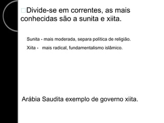 Divide-se em correntes, as mais conhecidas são a sunita e xiita. Sunita - mais moderada, separa política de religião.    Xiita -   mais radical, fundamentalismo islâmico. Arábia Saudita exemplo de governo xiita. 