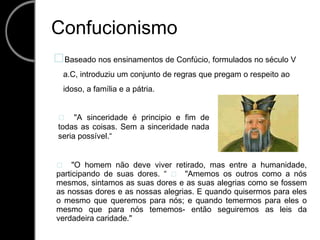 Confucionismo Baseado nos ensinamentos de Confúcio, formulados no século V a.C, introduziu um conjunto de regras que pregam o respeito ao idoso, a família e a pátria.   "A sinceridade é principio e fim de todas as coisas. Sem a sinceridade nada seria possível.“   "O homem não deve viver retirado, mas entre a humanidade, participando de suas dores. “   "Amemos os outros como a nós mesmos, sintamos as suas dores e as suas alegrias como se fossem as nossas dores e as nossas alegrias. E quando quisermos para eles o mesmo que queremos para nós; e quando temermos para eles o mesmo que para nós tememos- então seguiremos as leis da verdadeira caridade." 