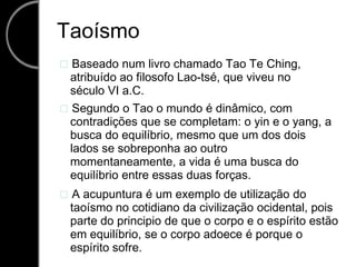 Taoísmo  Baseado num livro chamado Tao Te Ching, atribuído ao filosofo Lao-tsé, que viveu no século VI a.C.  Segundo o Tao o mundo é dinâmico, com contradições que se completam: o yin e o yang, a busca do equilíbrio, mesmo que um dos dois lados se sobreponha ao outro momentaneamente, a vida é uma busca do equilíbrio entre essas duas forças.  A acupuntura é um exemplo de utilização do taoísmo no cotidiano da civilização ocidental, pois parte do principio de que o corpo e o espírito estão em equilíbrio, se o corpo adoece é porque o espírito sofre. 