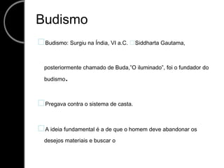 Budismo Budismo: Surgiu na Índia, VI a.C. Siddharta Gautama, posteriormente chamado de Buda,”O iluminado”, foi o fundador do budismo. Pregava contra o sistema de casta. A ideia fundamental é a de que o homem deve abandonar os desejos materiais e buscar o 