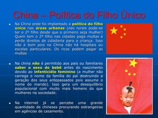 China – Política do Filho ÚnicoNa China onde foi implantado a política do filho único nas áreas urbanas (nas rurais pode-se ter o 2º filho desde que o primeiro seja mulher) Quem tem o 2º filho nas cidades paga multas e perde direitos de cidadania para a criança. Isso não é bom pois na China não há hospitais ou escolas particulares. Os ricos podem pagar as multasNa china não é permitido aos pais ou familiares saber o sexo do bebê antes do nascimento devido ao infanticídio feminino (a mulher não carrega o nome da família do pai destruindo a geração dos seus antepassados pois assume o nome do marido). Isso gera um desequilíbrio populacional com muito mais homens do que mulheres na sociedade.Na internet já se percebe uma grande quantidade de chineses procurando estrangeiras em agências de casamento.
