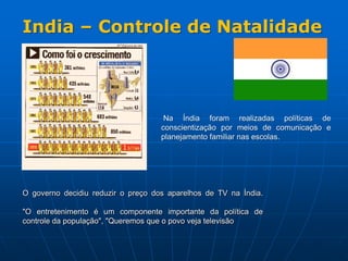 India – Controle de Natalidade Na Índia foram realizadas políticas de conscientização por meios de comunicação e planejamento familiar nas escolas.O governo decidiu reduzir o preço dos aparelhos de TV na Índia. "O entretenimento é um componente importante da política de controle da população", "Queremos que o povo veja televisão