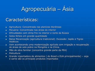 Agropecuária – Ásia Características:Agricultura: Concentrada nas planícies litorâneas Pecuária: Concentrada nas áreas do interior Dificuldades com clima frio no interior e norte da RússiaSolos férteis em grande quantidadeBaixa Mecanização (agricultura tradicional). Excessão: Japão e Tigres AsiáticosVem acontecendo uma modernização agrícola com irrigação e recuperação de áreas de solo pobre na Mongólia e na China.Mão de obra familiar (concentra grande parte da PEA)PoliculturaGrande importadora de alimentos ( do Brasil e EUA principalmente) – soja e carne são os principais produtos importados 