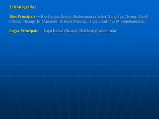 2) Hidrografia :Rios Principais -> Rio Ganges (Índia), Brahmaputra (Índia), Yang Tzé Chiang {Azul} (China), Huang-Ho {Amarelo} (China),Mekong , Tigre e Eufrates (Mesopotâmia)etc.Lagos Principais -> Lago Baikal (Rússia), Balkhash (Cazaquistão)
