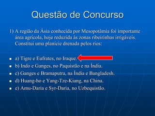 Questão de Concurso1) A região da Ásia conhecida por Mesopotâmia foi importante área agrícola, hoje reduzida às zonas ribeirinhas irrigáveis. Constitui uma planície drenada pelos rios:a) Tigre e Eufrates, no Iraque.b) Indo e Ganges, no Paquistão e na Índia.c) Ganges e Bramaputra, na Índia e Bangladesh.d) Huang-ho e Yang-Tze-Kiang, na China.e) Amu-Daria e Syr-Daria, no Uzbequistão.