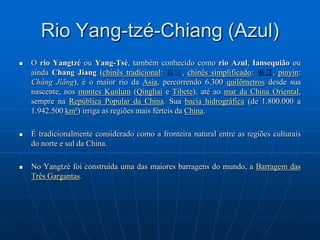 Rio Yang-tzé-Chiang (Azul)O rio Yangtzé ou Yang-Tsé, também conhecido como rio Azul, Iansequião ou ainda Chang Jiang (chinês tradicional: 長江, chinês simplificado: 长江, pinyin: ChángJiāng), é o maior rio da Ásia, percorrendo 6.300 quilômetros desde sua nascente, nos montes Kunlum (Qinghai e Tibete), até ao mar da China Oriental, sempre na República Popular da China. Sua bacia hidrográfica (de 1.800.000 a 1.942.500 km²) irriga as regiões mais férteis da China. É tradicionalmente considerado como a fronteira natural entre as regiões culturais do norte e sul da China.No Yangtzé foi construída uma das maiores barragens do mundo, a Barragem das Três Gargantas.